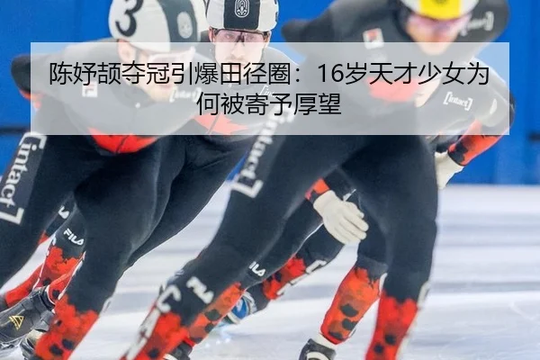 陈妤颉夺冠引爆田径圈：16岁天才少女为何被寄予厚望